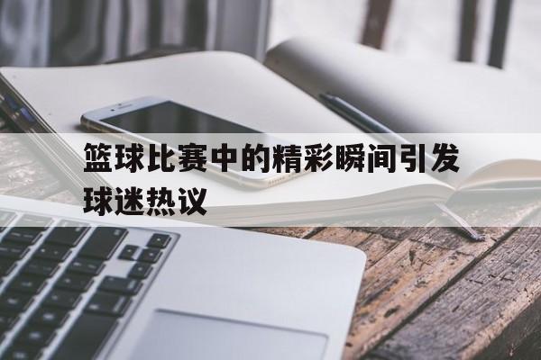 关于篮球比赛中的精彩瞬间引发球迷热议的信息