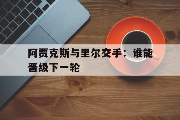 关于阿贾克斯与里尔交手：谁能晋级下一轮的信息